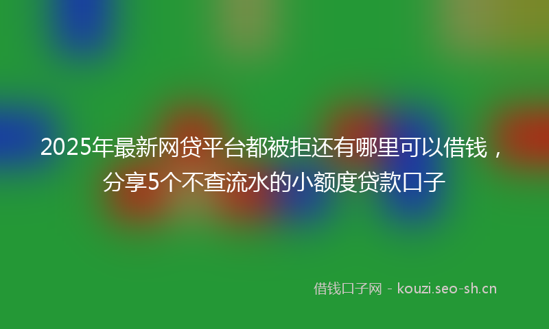2025年最新网贷平台都被拒还有哪里可以借钱，分享5个不查流水的小额度贷款口子