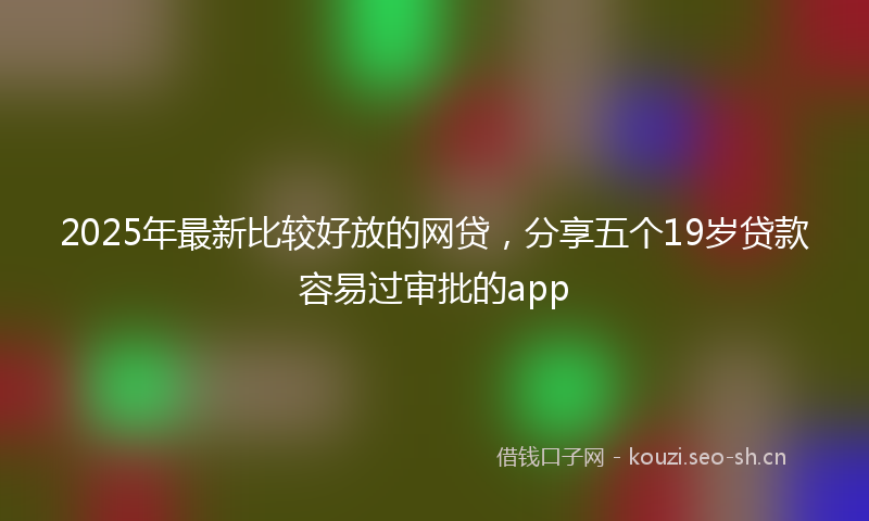 2025年最新比较好放的网贷，分享五个19岁贷款容易过审批的app