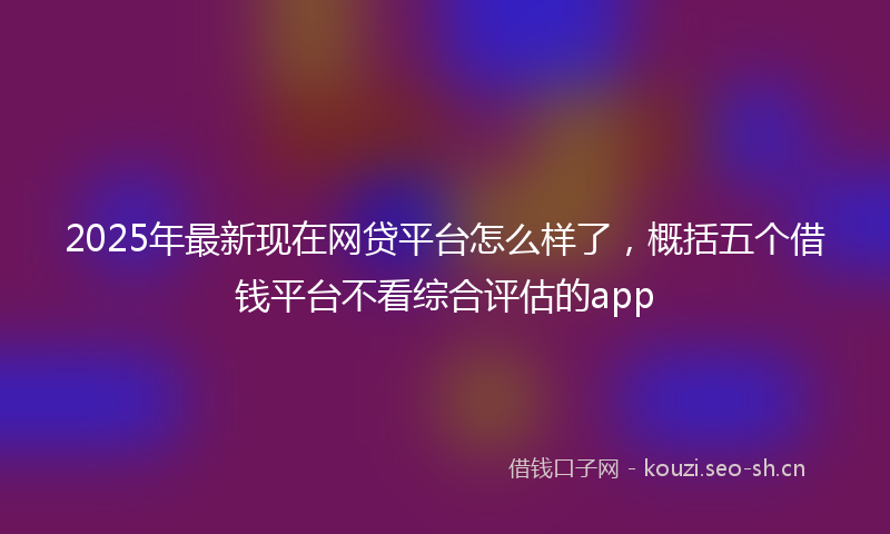 2025年最新现在网贷平台怎么样了，概括五个借钱平台不看综合评估的app