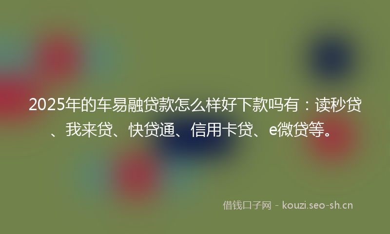 2025年的车易融贷款怎么样好下款吗有：读秒贷、我来贷、快贷通、信用卡贷、e微贷等。
