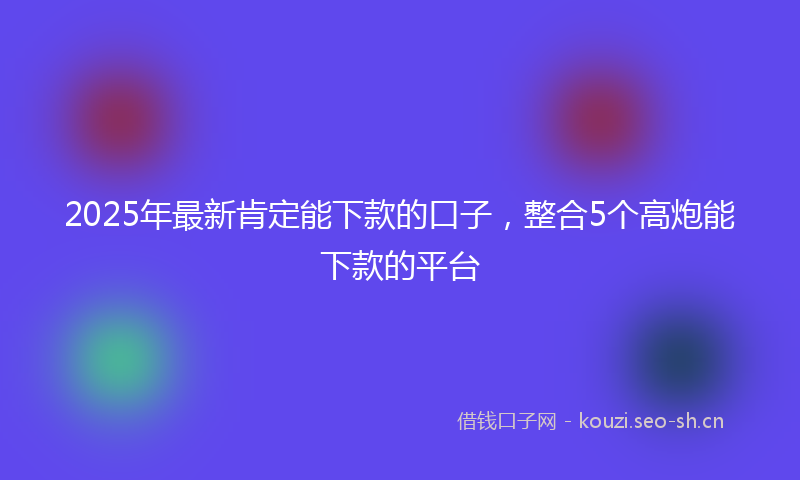 2025年最新肯定能下款的口子，整合5个高炮能下款的平台