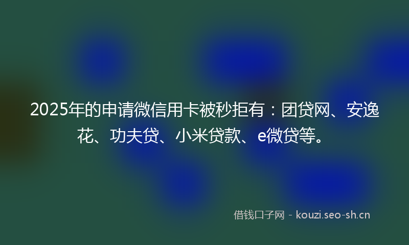 2025年的申请微信用卡被秒拒有：团贷网、安逸花、功夫贷、小米贷款、e微贷等。
