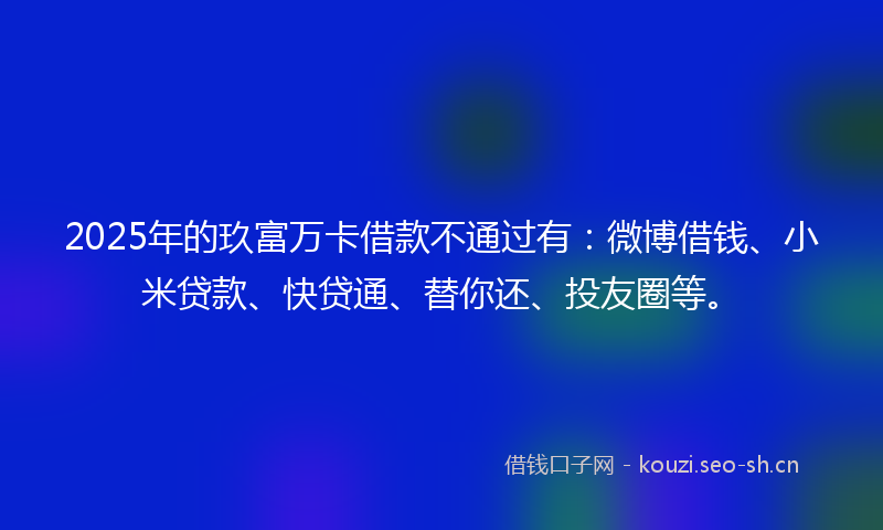 2025年的玖富万卡借款不通过有：微博借钱、小米贷款、快贷通、替你还、投友圈等。