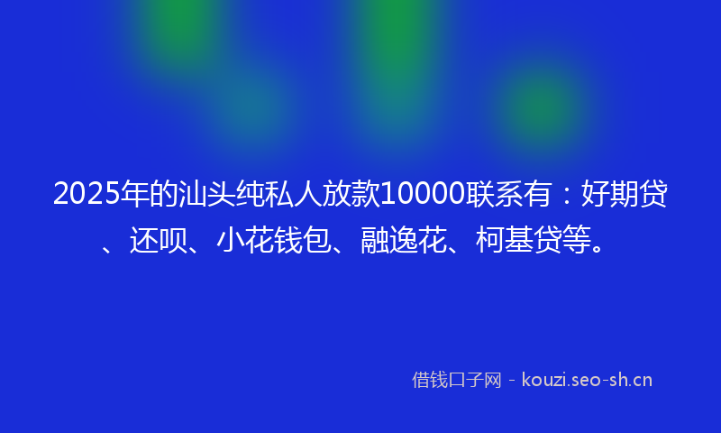 2025年的汕头纯私人放款10000联系有：好期贷、还呗、小花钱包、融逸花、柯基贷等。