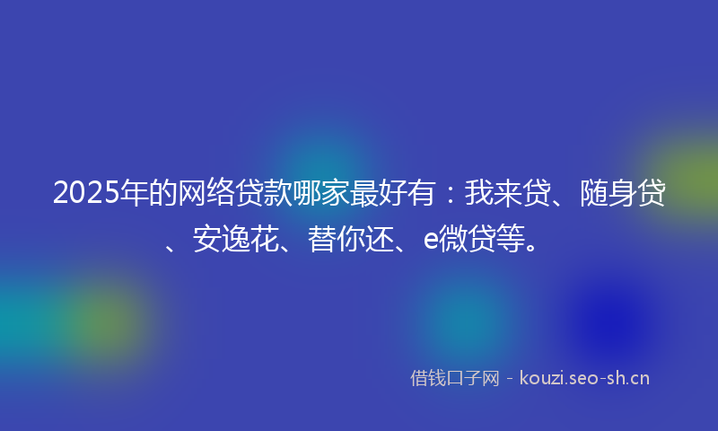 2025年的网络贷款哪家最好有：我来贷、随身贷、安逸花、替你还、e微贷等。