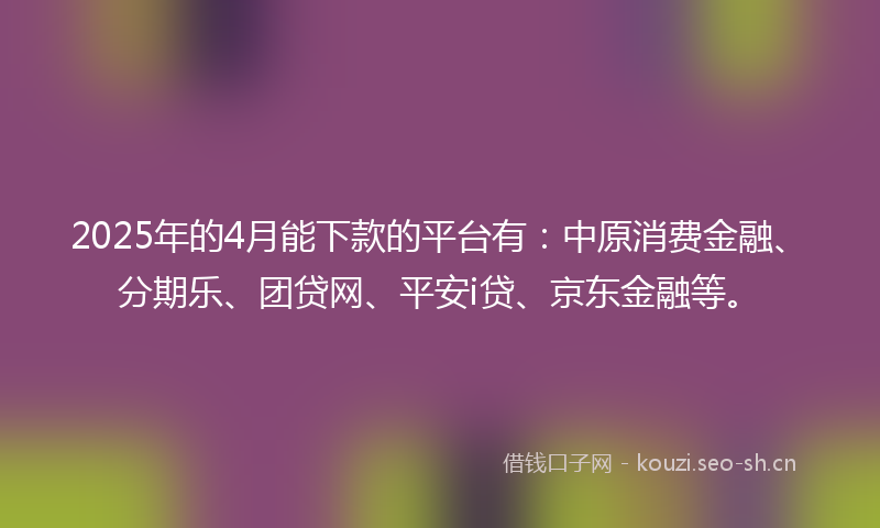 2025年的4月能下款的平台有：中原消费金融、分期乐、团贷网、平安i贷、京东金融等。