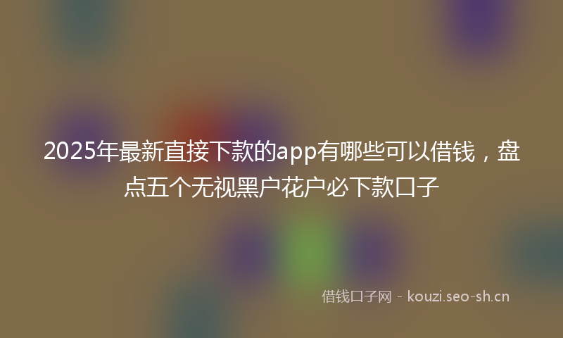 2025年最新直接下款的app有哪些可以借钱，盘点五个无视黑户花户必下款口子