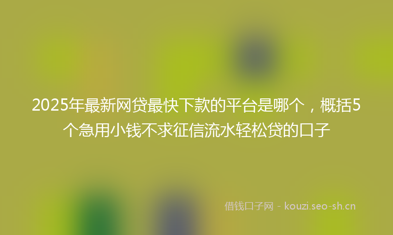 2025年最新网贷最快下款的平台是哪个，概括5个急用小钱不求征信流水轻松贷的口子
