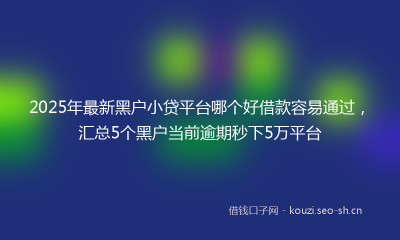 2025年最新黑户小贷平台哪个好借款容易通过，汇总5个黑户当前逾期秒下5万平台