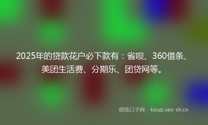 2025年的贷款花户必下款有：省呗、360借条、美团生活费、分期乐、团贷网等。