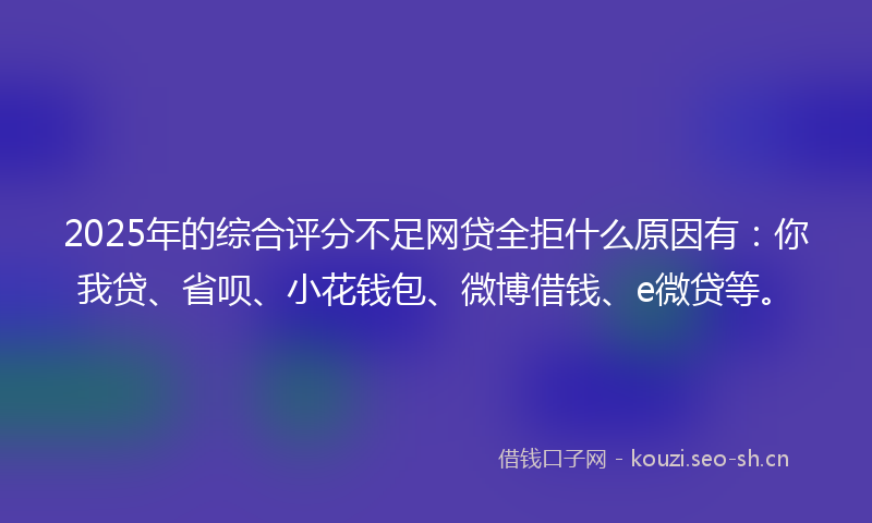 2025年的综合评分不足网贷全拒什么原因有：你我贷、省呗、小花钱包、微博借钱、e微贷等。