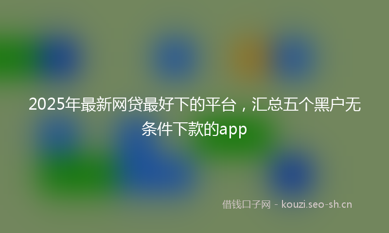 2025年最新网贷最好下的平台，汇总五个黑户无条件下款的app