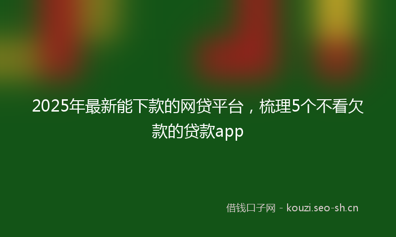 2025年最新能下款的网贷平台，梳理5个不看欠款的贷款app