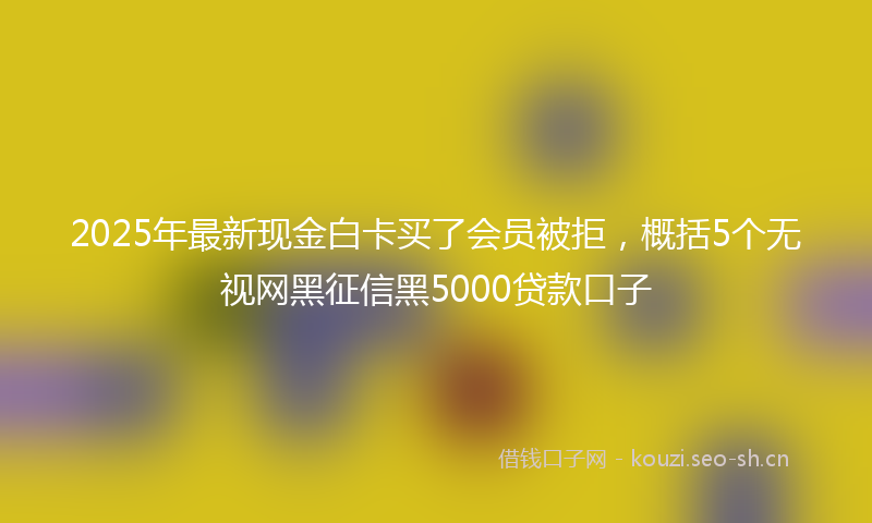 2025年最新现金白卡买了会员被拒，概括5个无视网黑征信黑5000贷款口子