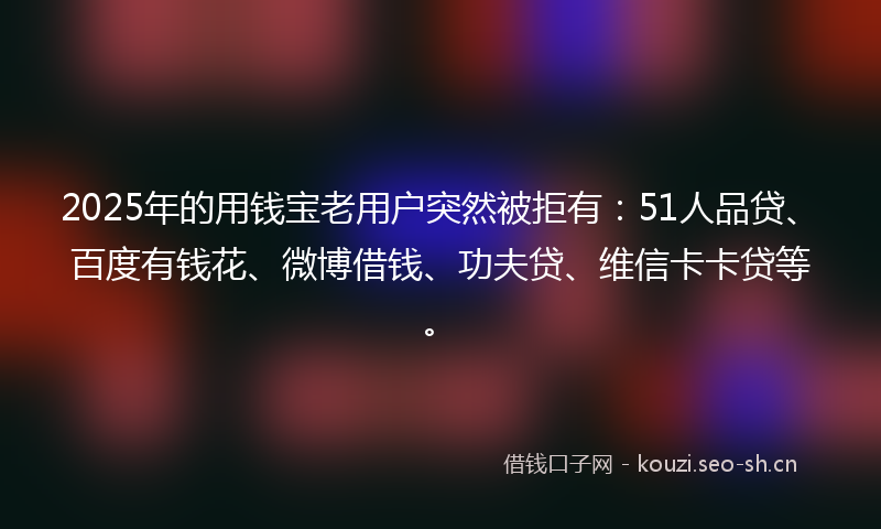 2025年的用钱宝老用户突然被拒有：51人品贷、百度有钱花、微博借钱、功夫贷、维信卡卡贷等。