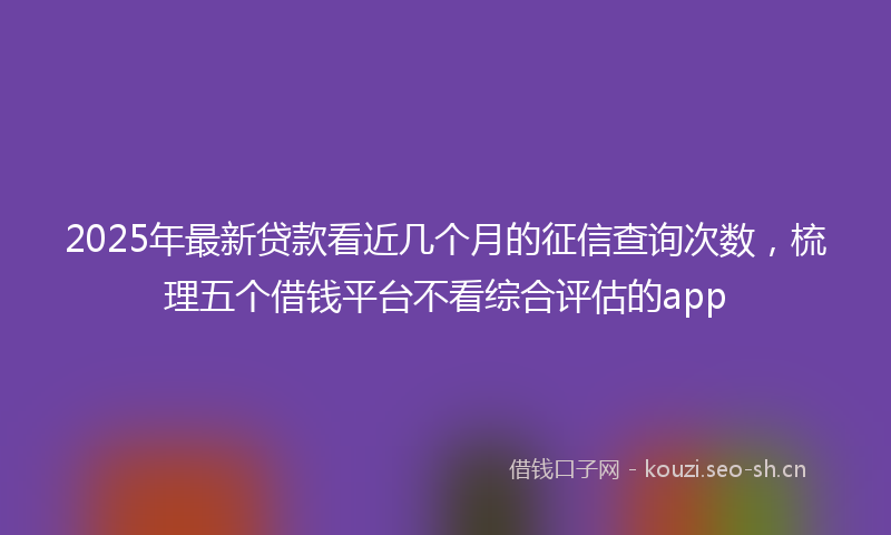 2025年最新贷款看近几个月的征信查询次数，梳理五个借钱平台不看综合评估的app