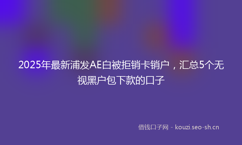 2025年最新浦发AE白被拒销卡销户，汇总5个无视黑户包下款的口子