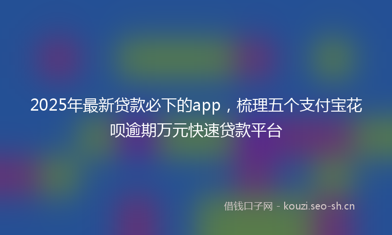 2025年最新贷款必下的app，梳理五个支付宝花呗逾期万元快速贷款平台