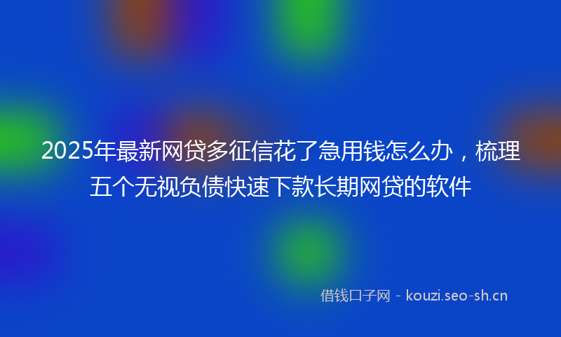 2025年最新网贷多征信花了急用钱怎么办，梳理五个无视负债快速下款长期网贷的软件