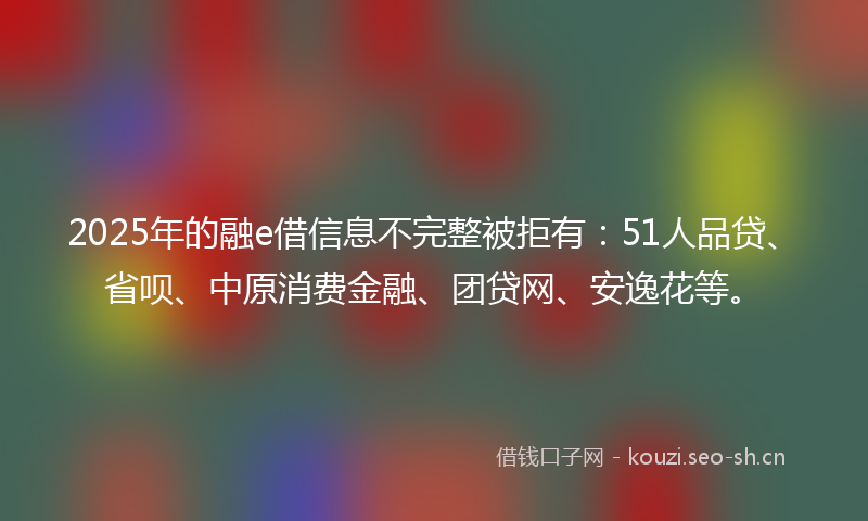 2025年的融e借信息不完整被拒有：51人品贷、省呗、中原消费金融、团贷网、安逸花等。