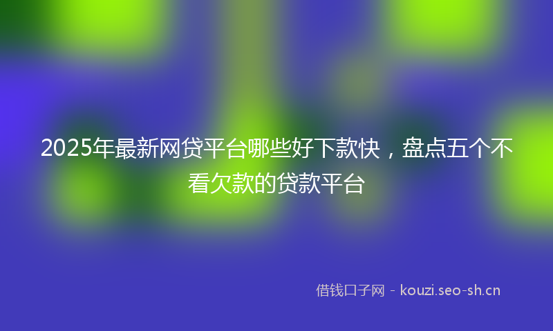 2025年最新网贷平台哪些好下款快，盘点五个不看欠款的贷款平台