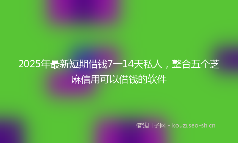 2025年最新短期借钱7一14天私人，整合五个芝麻信用可以借钱的软件