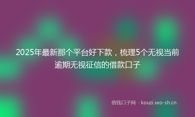 2025年最新那个平台好下款，梳理5个无视当前逾期无视征信的借款口子