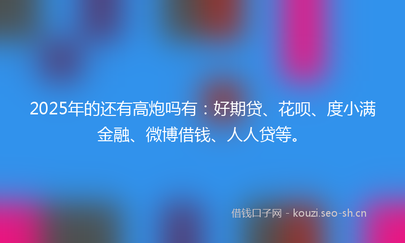 2025年的还有高炮吗有：好期贷、花呗、度小满金融、微博借钱、人人贷等。