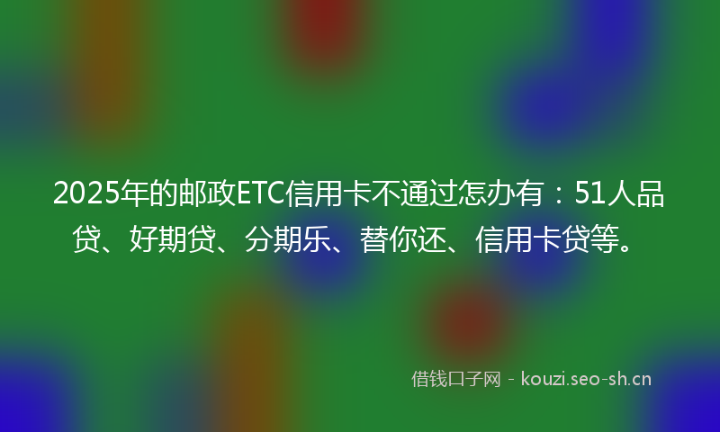 2025年的邮政ETC信用卡不通过怎办有：51人品贷、好期贷、分期乐、替你还、信用卡贷等。