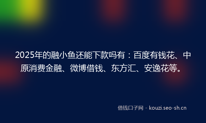 2025年的融小鱼还能下款吗有：百度有钱花、中原消费金融、微博借钱、东方汇、安逸花等。
