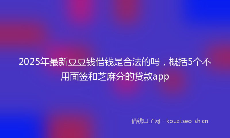 2025年最新豆豆钱借钱是合法的吗，概括5个不用面签和芝麻分的贷款app