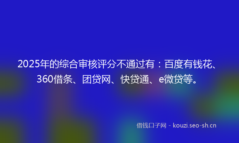 2025年的综合审核评分不通过有：百度有钱花、360借条、团贷网、快贷通、e微贷等。