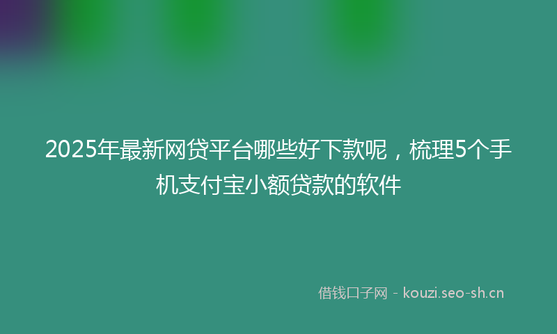 2025年最新网贷平台哪些好下款呢，梳理5个手机支付宝小额贷款的软件