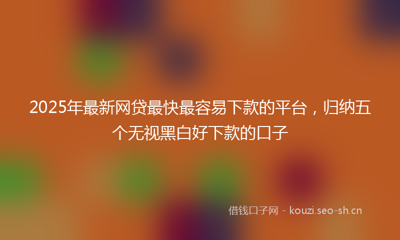 2025年最新网贷最快最容易下款的平台，归纳五个无视黑白好下款的口子