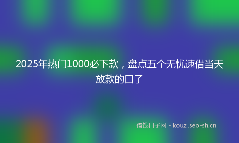 2025年热门1000必下款，盘点五个无忧速借当天放款的口子