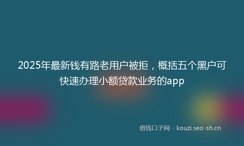 2025年最新钱有路老用户被拒，概括五个黑户可快速办理小额贷款业务的app