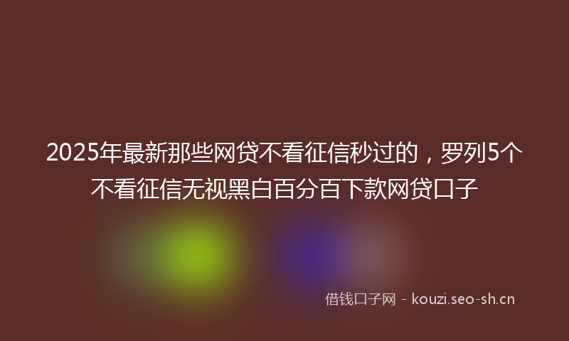 2025年最新那些网贷不看征信秒过的，罗列5个不看征信无视黑白百分百下款网贷口子
