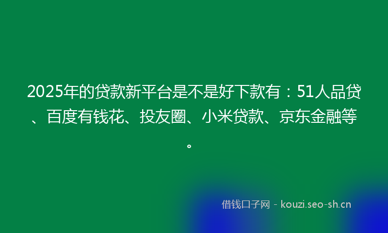 2025年的贷款新平台是不是好下款有：51人品贷、百度有钱花、投友圈、小米贷款、京东金融等。