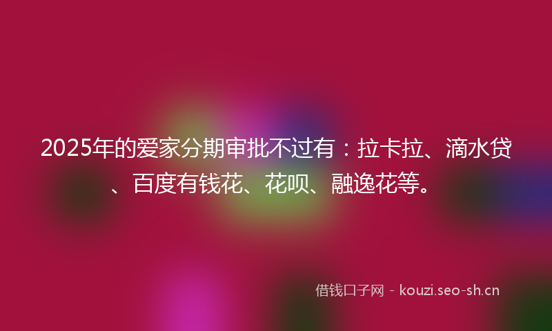 2025年的爱家分期审批不过有：拉卡拉、滴水贷、百度有钱花、花呗、融逸花等。