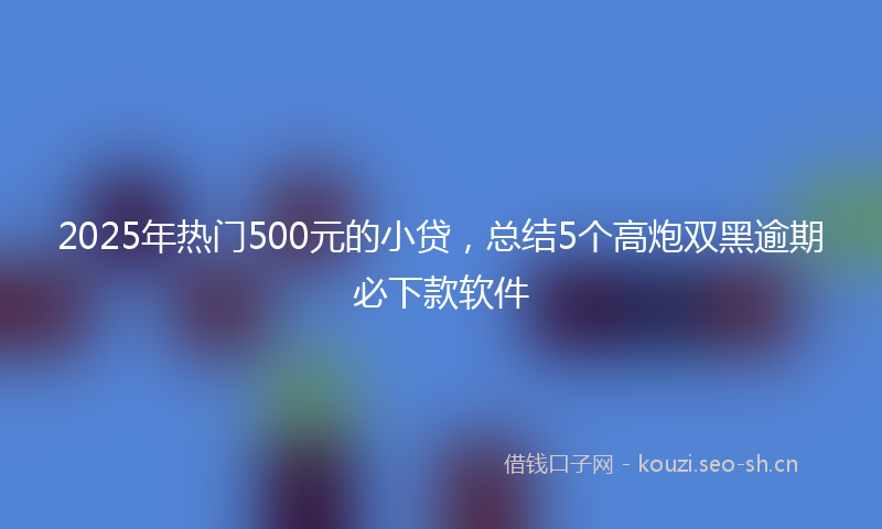 2025年热门500元的小贷，总结5个高炮双黑逾期必下款软件