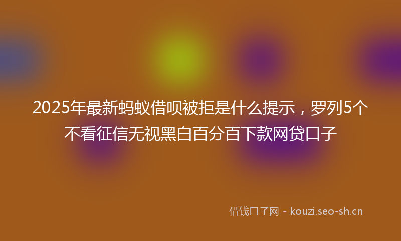 2025年最新蚂蚁借呗被拒是什么提示，罗列5个不看征信无视黑白百分百下款网贷口子
