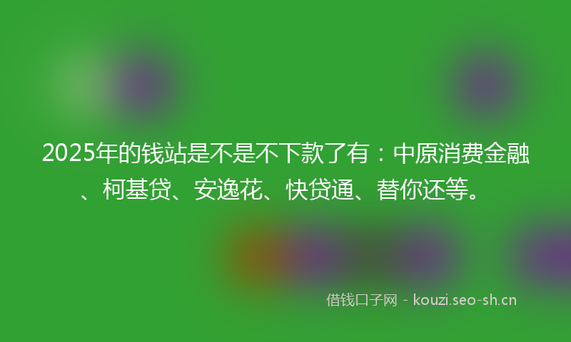 2025年的钱站是不是不下款了有：中原消费金融、柯基贷、安逸花、快贷通、替你还等。