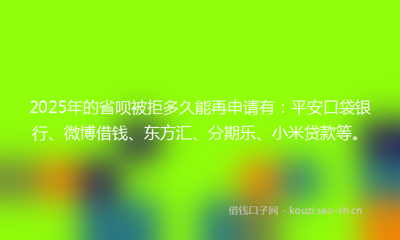 2025年的省呗被拒多久能再申请有：平安口袋银行、微博借钱、东方汇、分期乐、小米贷款等。