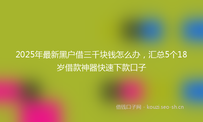 2025年最新黑户借三千块钱怎么办，汇总5个18岁借款神器快速下款口子