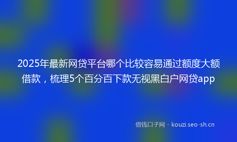 2025年最新网贷平台哪个比较容易通过额度大额借款，梳理5个百分百下款无视黑白户网贷app