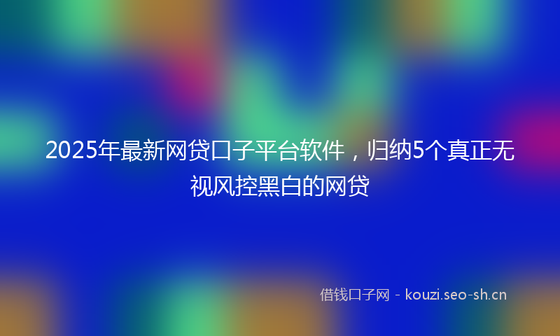 2025年最新网贷口子平台软件，归纳5个真正无视风控黑白的网贷