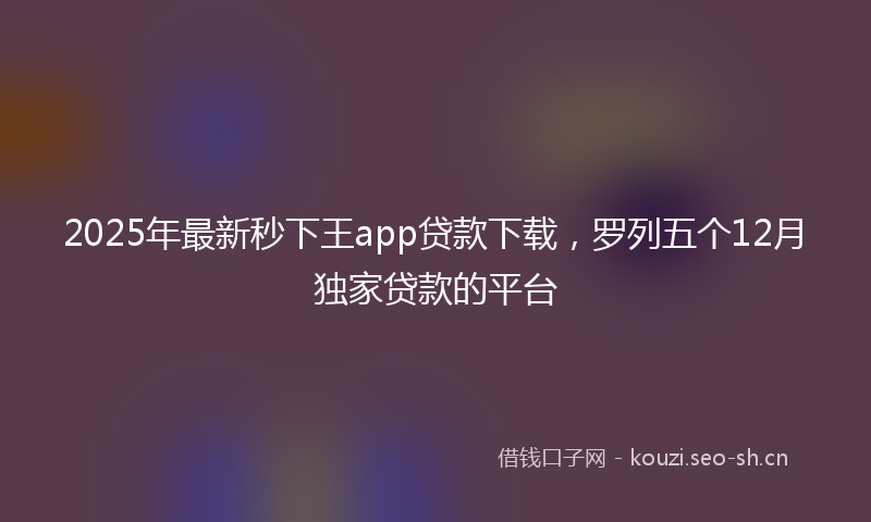 2025年最新秒下王app贷款下载，罗列五个12月独家贷款的平台