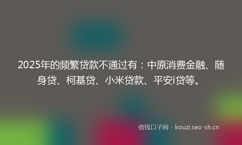 2025年的频繁贷款不通过有：中原消费金融、随身贷、柯基贷、小米贷款、平安i贷等。
