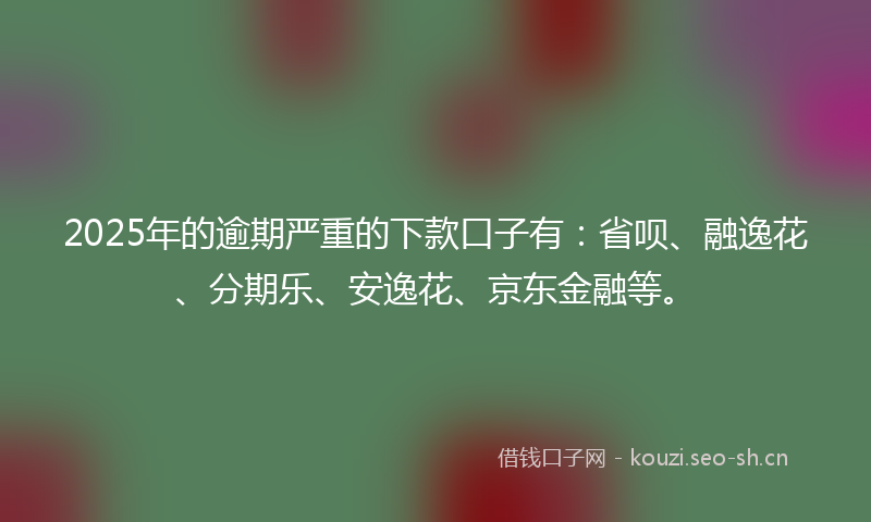 2025年的逾期严重的下款口子有：省呗、融逸花、分期乐、安逸花、京东金融等。