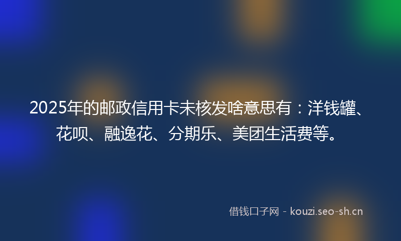2025年的邮政信用卡未核发啥意思有：洋钱罐、花呗、融逸花、分期乐、美团生活费等。